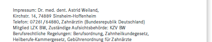 Impressum: Dr. med. dent. Astrid Weiland, Kirchstr. 14, 74889 Sinsheim-Hoffenheim, Telefon: 07261/64880, Zahnärztin (Bundesrepublik Deutschland), Mitglied LZK BW, Zuständige Aufsichtsbehörde: KZV BW, Berufsrechtliche Regelungen: Berufsordnung, Zahnheilkundegesetz, Heilberufe-Kammergesetz, Gebührenordnung für Zahnärzte